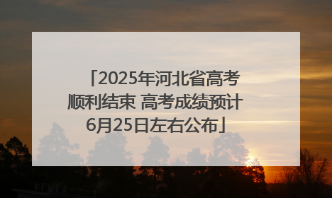 2025年河北省高考顺利结束 高考成绩预计6月25日左右公布