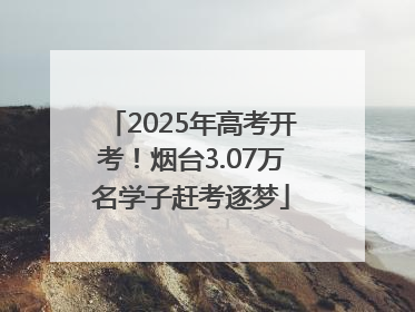 2025年高考开考！烟台3.07万名学子赶考逐梦