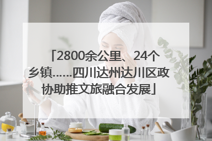 2800余公里、24个乡镇……四川达州达川区政协助推文旅融合发展